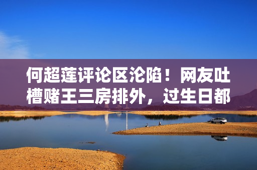 何超莲评论区沦陷！网友吐槽赌王三房排外，过生日都不带女婿儿媳