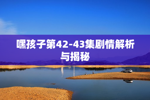 嘿孩子第42-43集剧情解析与揭秘