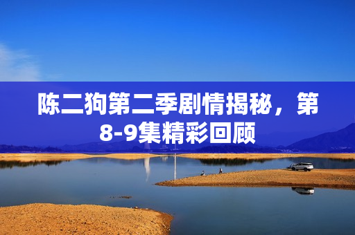 陈二狗第二季剧情揭秘,第8-9集精彩回顾 陈二狗第二季剧情揭秘,第8-9集精彩回顾