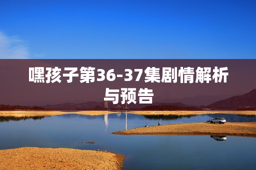 嘿孩子第36-37集剧情解析与预告