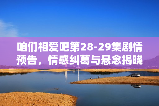 咱们相爱吧第28-29集剧情预告，情感纠葛与悬念揭晓