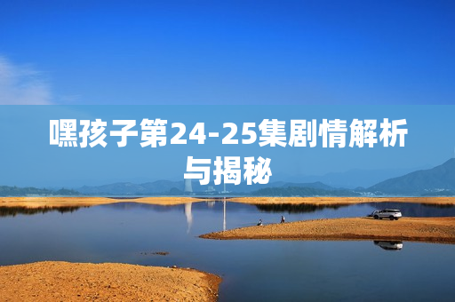 嘿孩子第24-25集剧情解析与揭秘