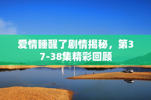 爱情睡醒了剧情揭秘，第37-38集精彩回顾