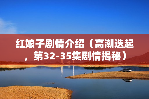 红娘子剧情介绍（高潮迭起，第32-35集剧情揭秘）