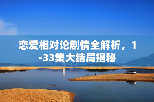 恋爱相对论剧情全解析，1-33集大结局揭秘