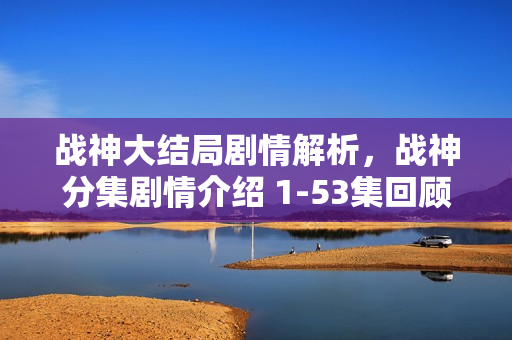 战神大结局剧情解析，战神分集剧情介绍 1-53集回顾