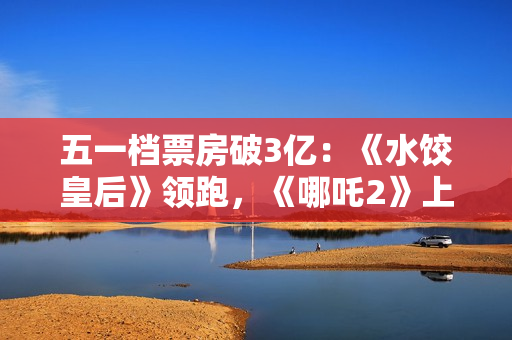 五一档票房破3亿：《水饺皇后》领跑，《哪吒2》上映94天依旧能打