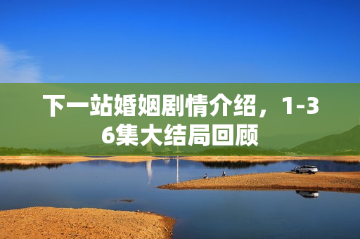 下一站婚姻剧情介绍，1-36集大结局回顾