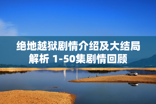 绝地越狱剧情介绍及大结局解析 1-50集剧情回顾