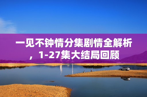 一见不钟情分集剧情全解析，1-27集大结局回顾