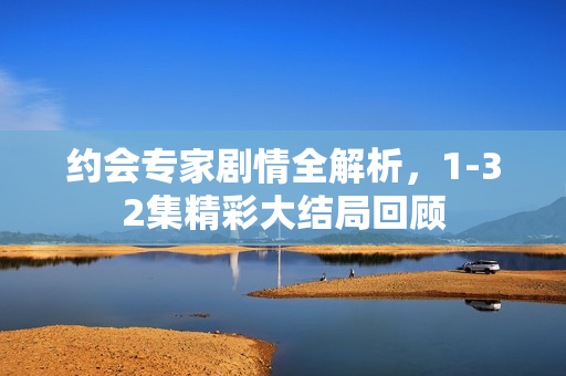 约会专家剧情全解析，1-32集精彩大结局回顾