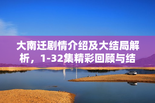 大南迁剧情介绍及大结局解析，1-32集精彩回顾与结局揭秘