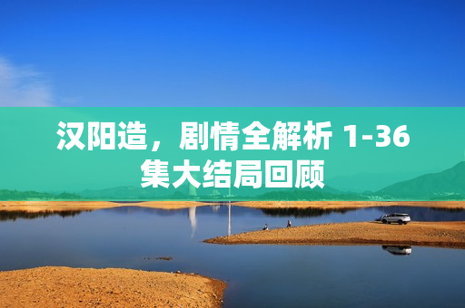 汉阳造，剧情全解析 1-36集大结局回顾