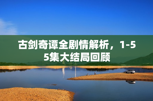 古剑奇谭全剧情解析，1-55集大结局回顾