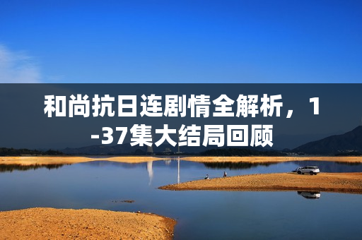 和尚抗日连剧情全解析，1-37集大结局回顾