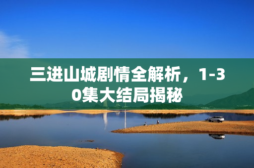 三进山城剧情全解析，1-30集大结局揭秘