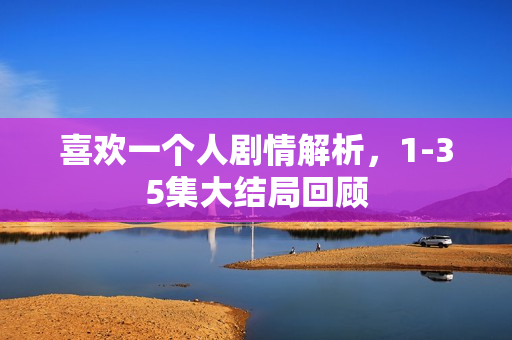 喜欢一个人剧情解析，1-35集大结局回顾