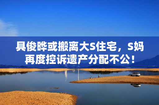 具俊晔或搬离大S住宅，S妈再度控诉遗产分配不公！