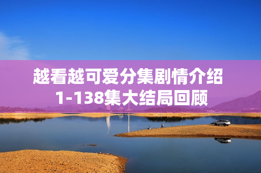 越看越可爱分集剧情介绍 1-138集大结局回顾