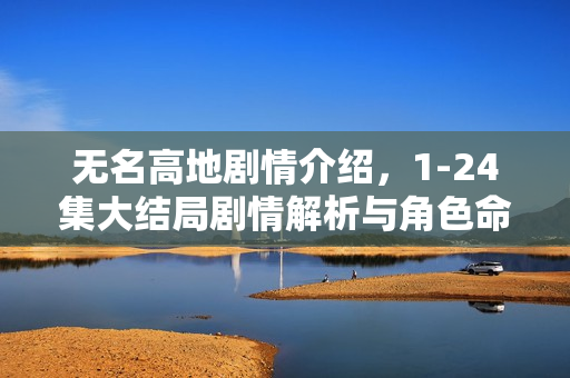 无名高地剧情介绍，1-24集大结局剧情解析与角色命运揭秘
