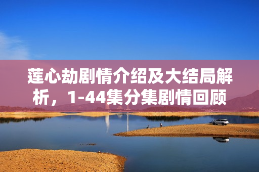 莲心劫剧情介绍及大结局解析,1-44集分集剧情回顾与莲心之劫的终结 莲心劫剧情介绍及大结局解析,1-44集分集剧情回顾与莲心之劫的终结