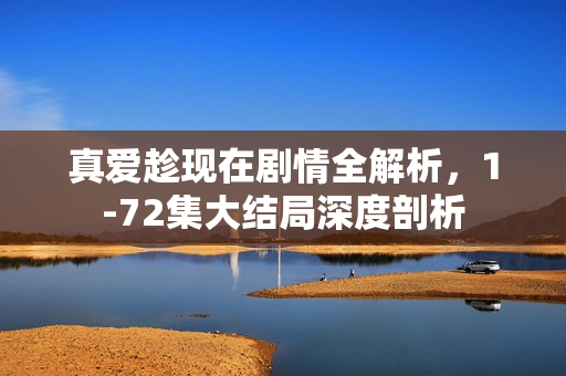 真爱趁现在剧情全解析，1-72集大结局深度剖析