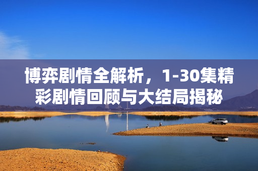 博弈剧情全解析，1-30集精彩剧情回顾与大结局揭秘