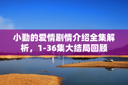 小勤的爱情剧情介绍全集解析，1-36集大结局回顾