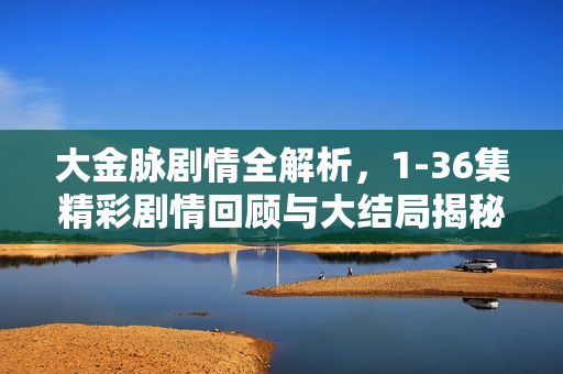 大金脉剧情全解析，1-36集精彩剧情回顾与大结局揭秘