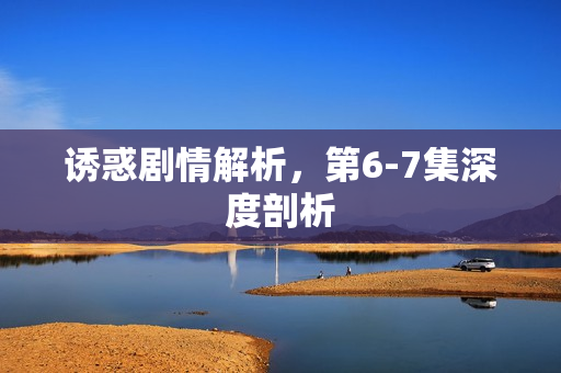 诱惑剧情解析，第6-7集深度剖析