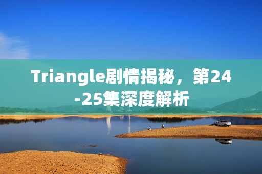 Triangle剧情揭秘，第24-25集深度解析