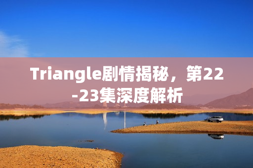 Triangle剧情揭秘,第22-23集深度解析 Triangle剧情揭秘,第22-23集深度解析
