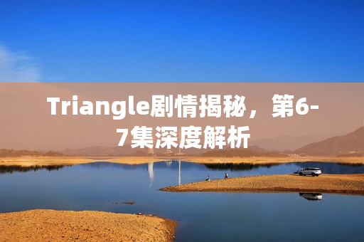 Triangle剧情揭秘，第6-7集深度解析