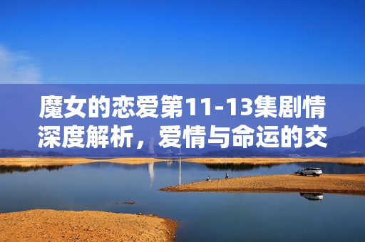 魔女的恋爱第11-13集剧情深度解析，爱情与命运的交织