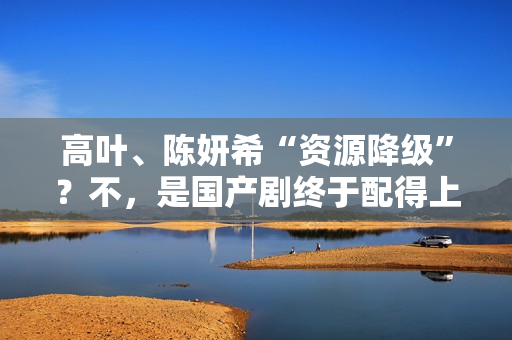 高叶、陈妍希“资源降级”？不，是国产剧终于配得上她们