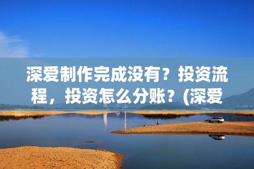 深爱制作完成没有？投资流程，投资怎么分账？(深爱制片人)