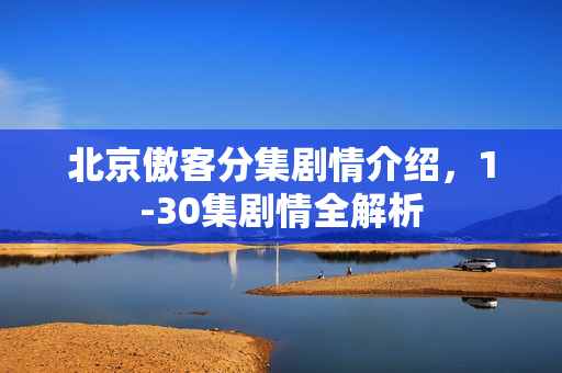 北京傲客分集剧情介绍，1-30集剧情全解析