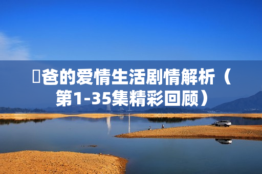 囧爸的爱情生活剧情解析（第1-35集精彩回顾）