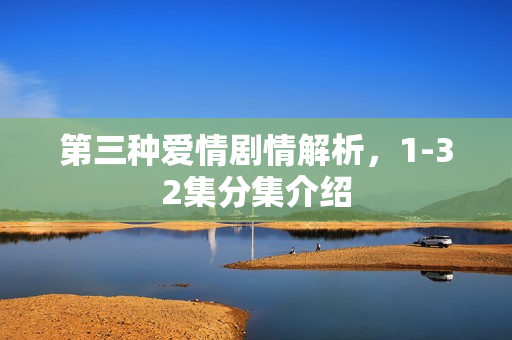 第三种爱情剧情解析，1-32集分集介绍