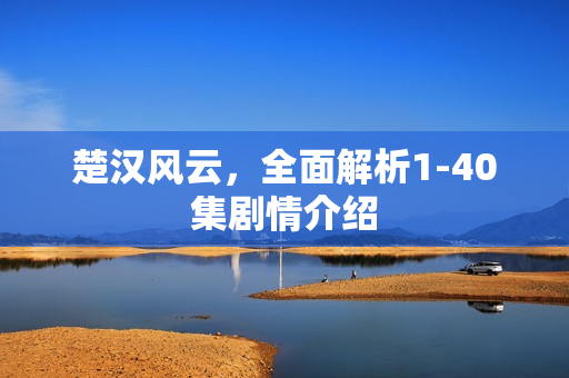 楚汉风云，全面解析1-40集剧情介绍