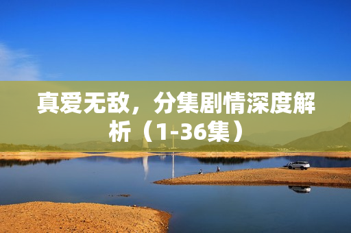 真爱无敌，分集剧情深度解析（1-36集）