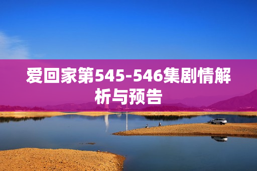 爱回家第545-546集剧情解析与预告