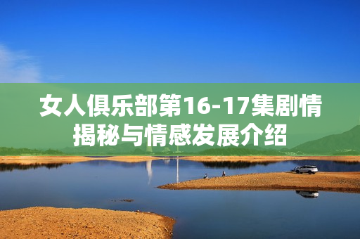 女人俱乐部第16-17集剧情揭秘与情感发展介绍