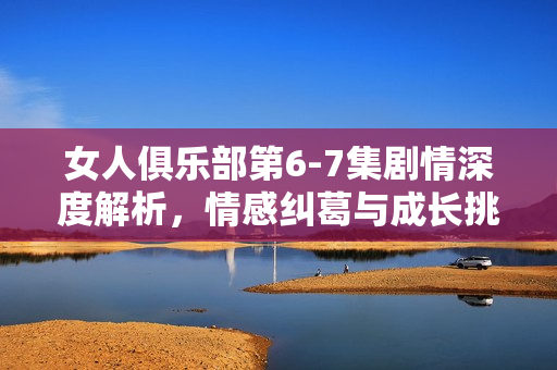 女人俱乐部第6-7集剧情深度解析，情感纠葛与成长挑战