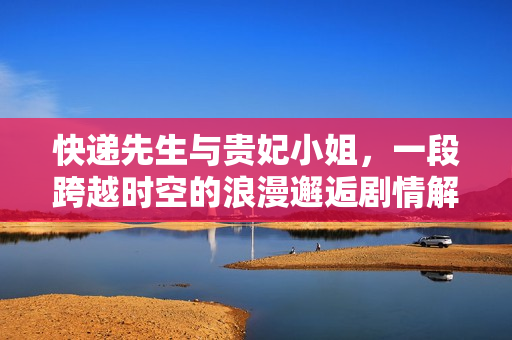 快递先生与贵妃小姐，一段跨越时空的浪漫邂逅剧情解析