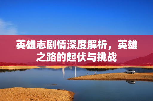 英雄志剧情深度解析，英雄之路的起伏与挑战