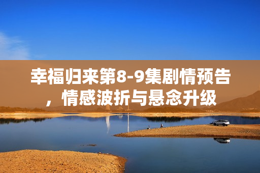 幸福归来第8-9集剧情预告，情感波折与悬念升级