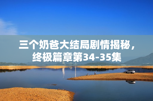 三个奶爸大结局剧情揭秘，终极篇章第34-35集