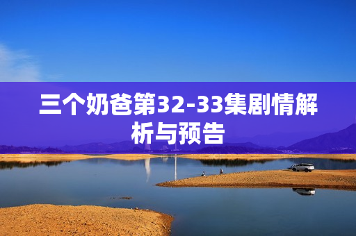 三个奶爸第32-33集剧情解析与预告 三个奶爸第32-33集剧情解析与预告