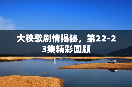 大秧歌剧情揭秘，第22-23集精彩回顾